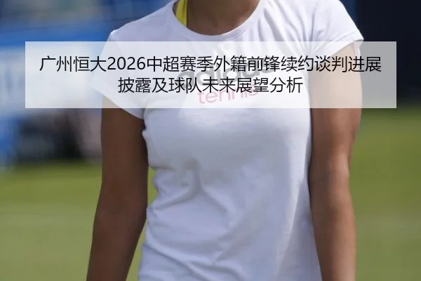 广州恒大2026中超赛季外籍前锋续约谈判进展披露及球队未来展望分析